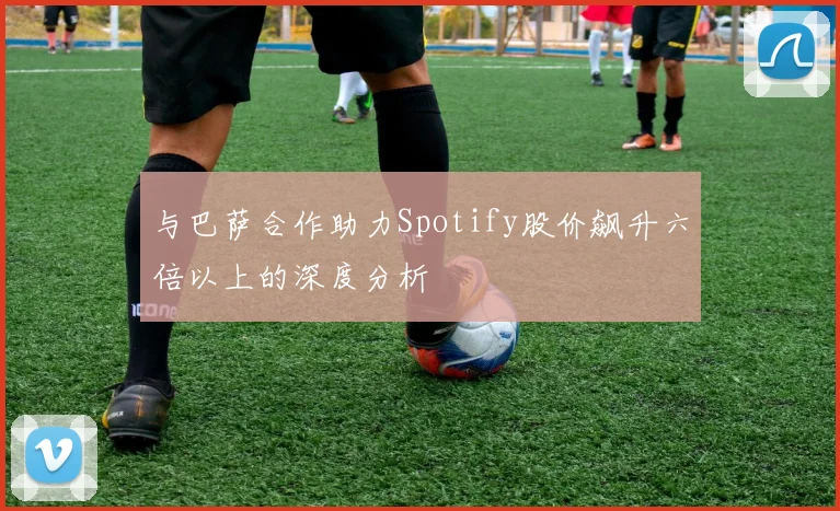 与巴萨合作助力Spotify股价飙升六倍以上的深度分析