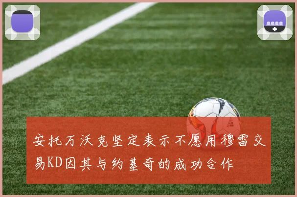 安托万沃克坚定表示不愿用穆雷交易KD因其与约基奇的成功合作