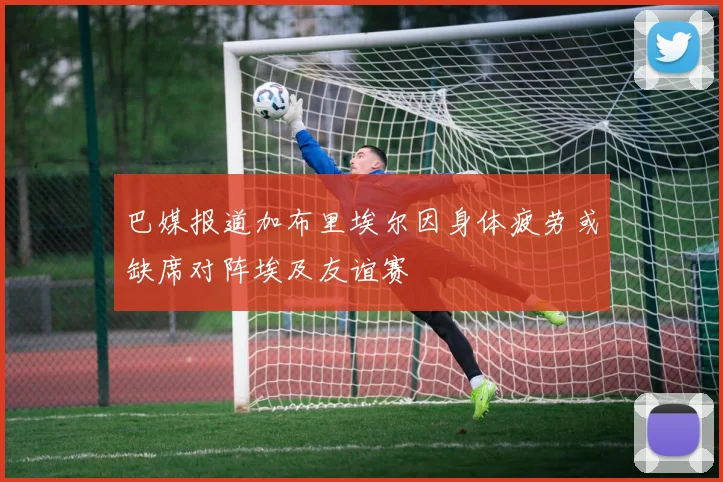 巴媒报道加布里埃尔因身体疲劳或缺席对阵埃及友谊赛