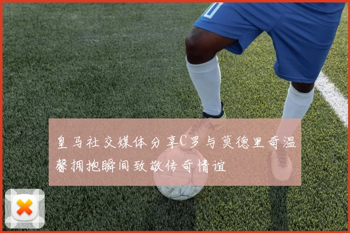 皇马社交媒体分享C罗与莫德里奇温馨拥抱瞬间致敬传奇情谊