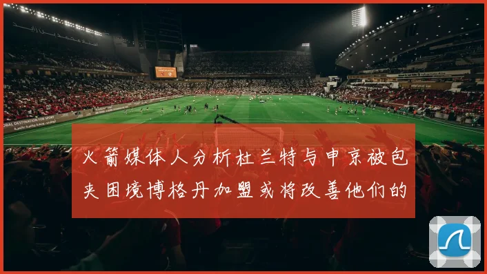 火箭媒体人分析杜兰特与申京被包夹困境博格丹加盟或将改善他们的进攻空间