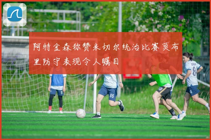 阿特金森称赞米切尔统治比赛莫布里防守表现令人瞩目