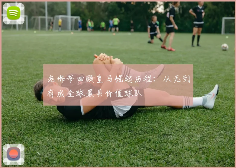 老佛爷回顾皇马崛起历程：从无到有成全球最具价值球队