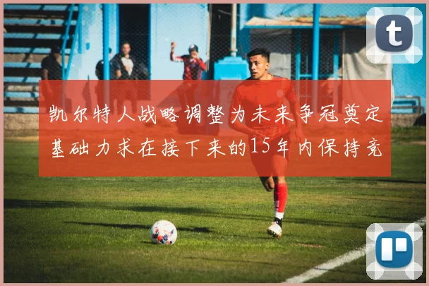 凯尔特人战略调整为未来争冠奠定基础力求在接下来的15年内保持竞争优势
