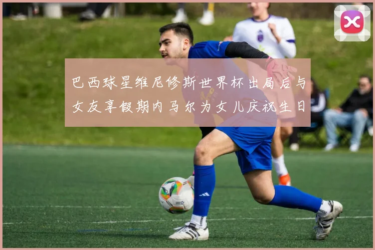 巴西球星维尼修斯世界杯出局后与女友享假期内马尔为女儿庆祝生日