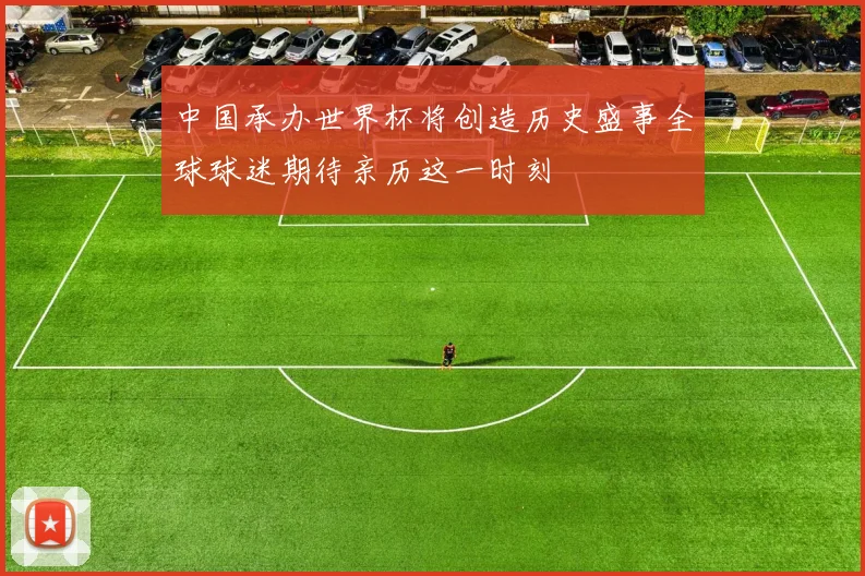 中国承办世界杯将创造历史盛事全球球迷期待亲历这一时刻