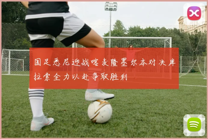 国足悉尼迎战喀麦隆墨尔本对决库拉索全力以赴争取胜利
