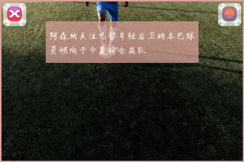 阿森纳关注巴黎年轻后卫姆本巴球员倾向于今夏转会离队
