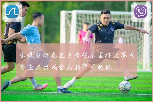 法媒分析恩里克重视法国杯比赛或将全力出战舍瓦利耶不轮休