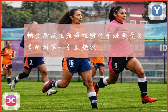 帕金斯谈生涯最难缠对手姚明是否真的排第一引发热议