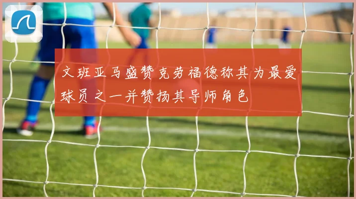 文班亚马盛赞克劳福德称其为最爱球员之一并赞扬其导师角色