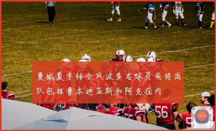 曼城夏季转会风波多名球员或将离队包括鲁本迪亚斯和阿克在内