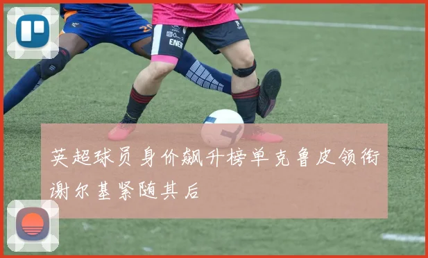 英超球员身价飙升榜单克鲁皮领衔谢尔基紧随其后