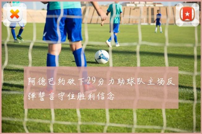 阿德巴约砍下29分力助球队主场反弹誓言守住胜利信念