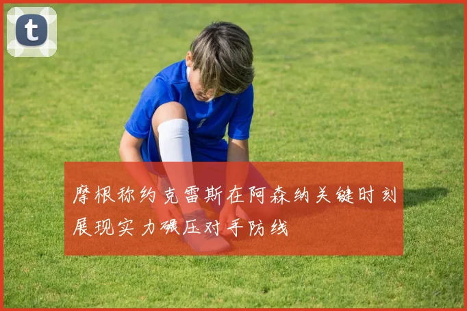 摩根称约克雷斯在阿森纳关键时刻展现实力碾压对手防线
