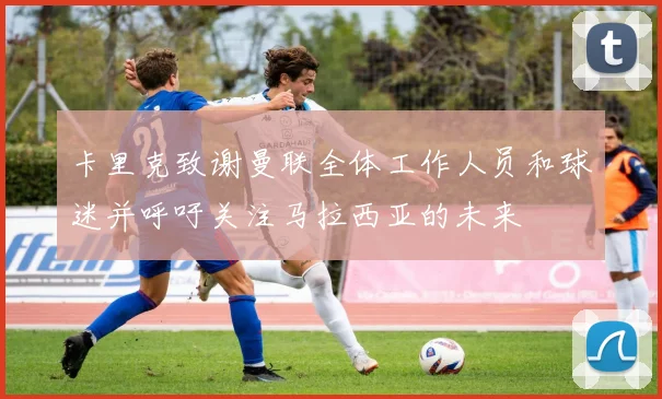 卡里克致谢曼联全体工作人员和球迷并呼吁关注马拉西亚的未来