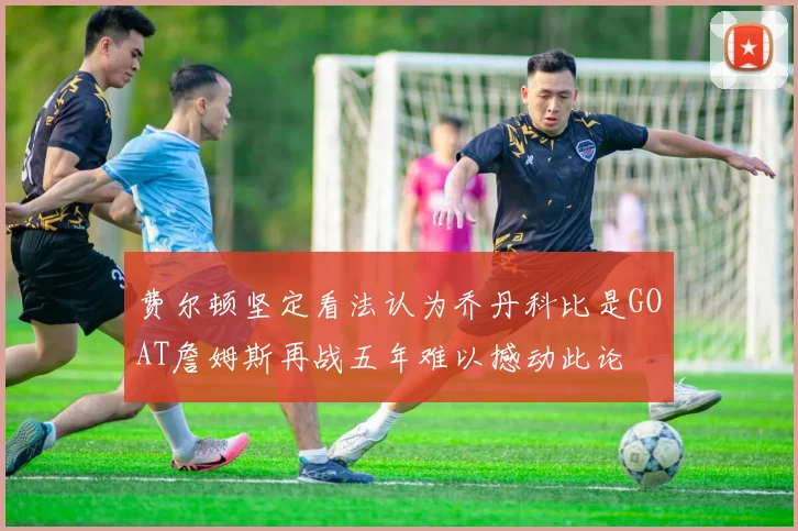 费尔顿坚定看法认为乔丹科比是GOAT詹姆斯再战五年难以撼动此论