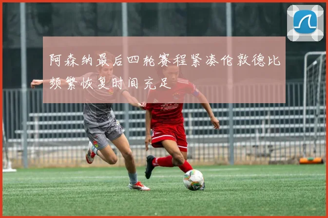 阿森纳最后四轮赛程紧凑伦敦德比频繁恢复时间充足