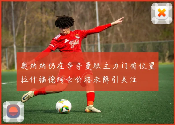 奥纳纳仍在争夺曼联主力门将位置拉什福德转会价格未降引关注