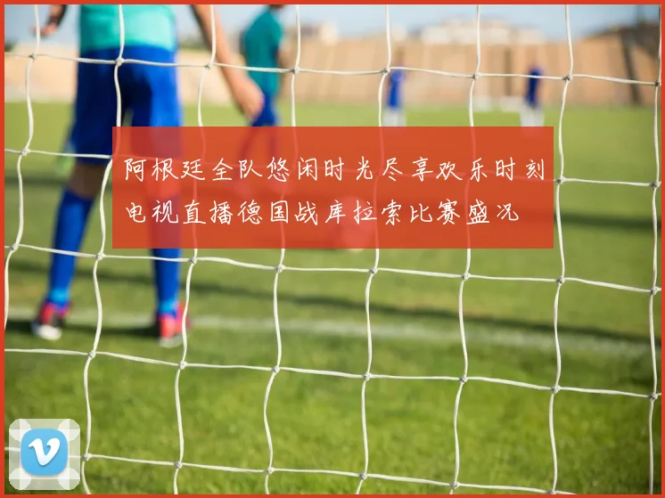 阿根廷全队悠闲时光尽享欢乐时刻电视直播德国战库拉索比赛盛况