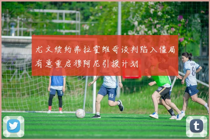 尤文续约弗拉霍维奇谈判陷入僵局有意重启穆阿尼引援计划