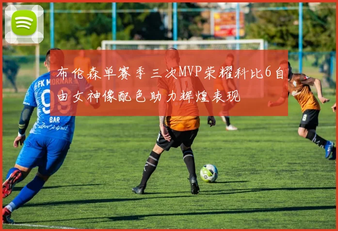 布伦森单赛季三次MVP荣耀科比6自由女神像配色助力辉煌表现