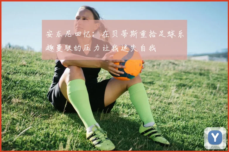 安东尼回忆：在贝蒂斯重拾足球乐趣曼联的压力让我迷失自我