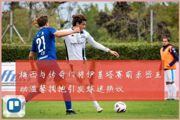 梅西与传奇门将伊基塔赛前亲密互动温馨拥抱引发球迷热议